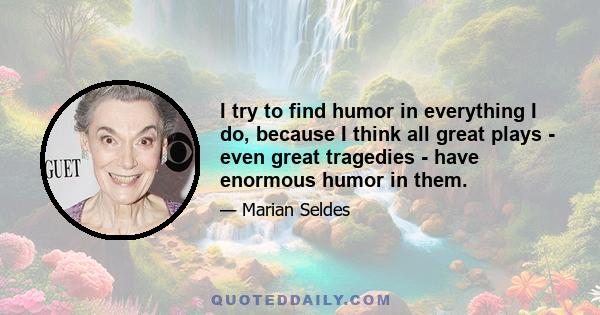 I try to find humor in everything I do, because I think all great plays - even great tragedies - have enormous humor in them.