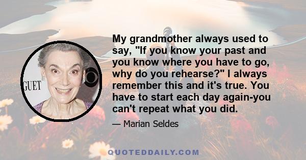 My grandmother always used to say, If you know your past and you know where you have to go, why do you rehearse? I always remember this and it's true. You have to start each day again-you can't repeat what you did.