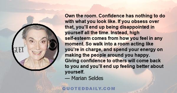 Own the room. Confidence has nothing to do with what you look like. If you obsess over that, you'll end up being disappointed in yourself all the time. Instead, high self-esteem comes from how you feel in any moment. So 