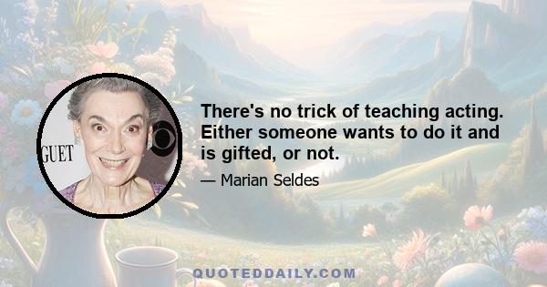 There's no trick of teaching acting. Either someone wants to do it and is gifted, or not.