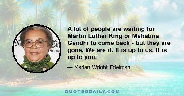 A lot of people are waiting for Martin Luther King or Mahatma Gandhi to come back - but they are gone. We are it. It is up to us. It is up to you.