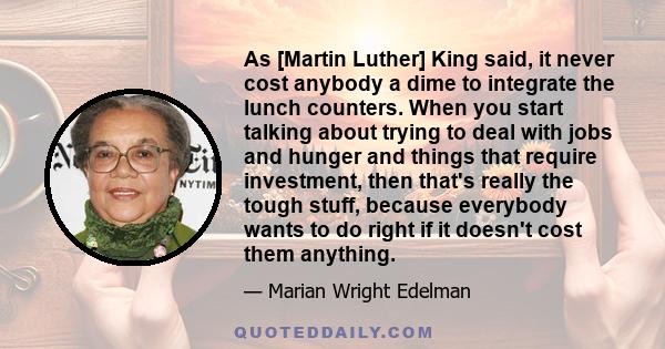 As [Martin Luther] King said, it never cost anybody a dime to integrate the lunch counters. When you start talking about trying to deal with jobs and hunger and things that require investment, then that's really the