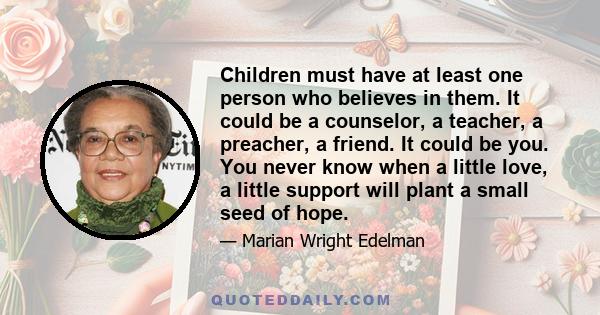 Children must have at least one person who believes in them. It could be a counselor, a teacher, a preacher, a friend. It could be you. You never know when a little love, a little support will plant a small seed of hope.