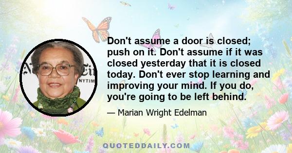 Don't assume a door is closed; push on it. Don't assume if it was closed yesterday that it is closed today. Don't ever stop learning and improving your mind. If you do, you're going to be left behind.