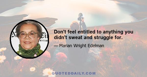 Don't feel entitled to anything you didn't sweat and struggle for.