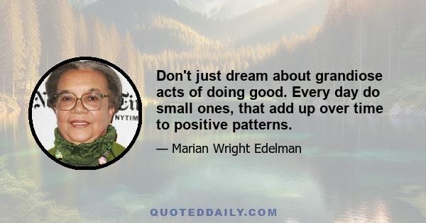 Don't just dream about grandiose acts of doing good. Every day do small ones, that add up over time to positive patterns.