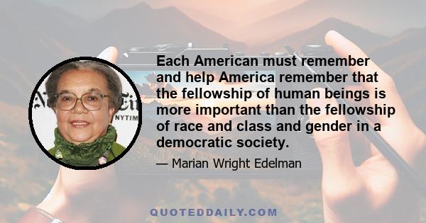 Each American must remember and help America remember that the fellowship of human beings is more important than the fellowship of race and class and gender in a democratic society.