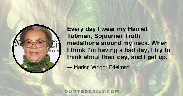 Every day I wear my Harriet Tubman, Sojourner Truth medallions around my neck. When I think I'm having a bad day, I try to think about their day, and I get up.