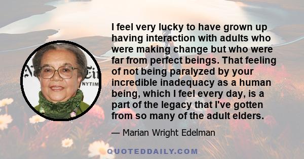 I feel very lucky to have grown up having interaction with adults who were making change but who were far from perfect beings. That feeling of not being paralyzed by your incredible inadequacy as a human being, which I