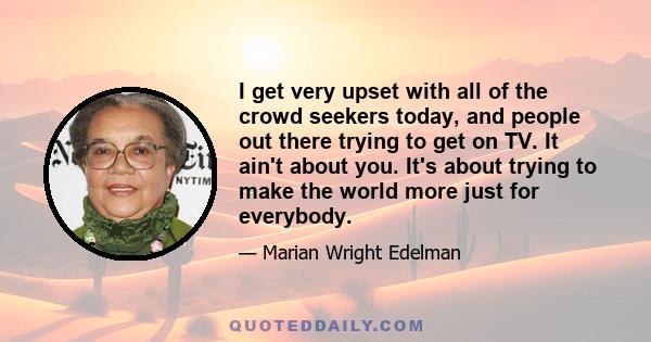 I get very upset with all of the crowd seekers today, and people out there trying to get on TV. It ain't about you. It's about trying to make the world more just for everybody.