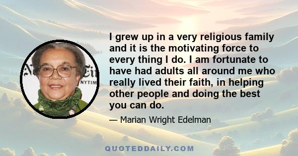 I grew up in a very religious family and it is the motivating force to every thing I do. I am fortunate to have had adults all around me who really lived their faith, in helping other people and doing the best you can