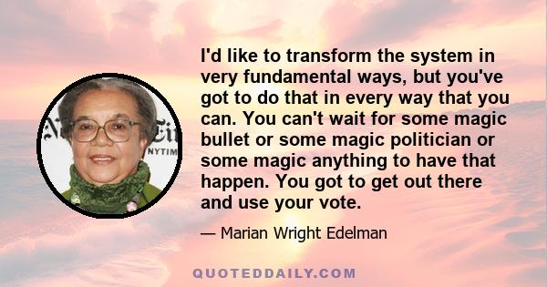 I'd like to transform the system in very fundamental ways, but you've got to do that in every way that you can. You can't wait for some magic bullet or some magic politician or some magic anything to have that happen.