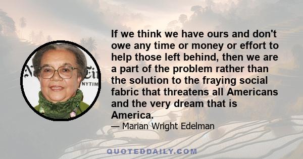 If we think we have ours and don't owe any time or money or effort to help those left behind, then we are a part of the problem rather than the solution to the fraying social fabric that threatens all Americans and the