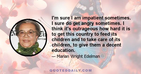 I'm sure I am impatient sometimes. I sure do get angry sometimes. I think it's outrageous how hard it is to get this country to feed its children and to take care of its children, to give them a decent education.