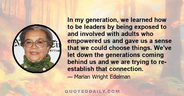 In my generation, we learned how to be leaders by being exposed to and involved with adults who empowered us and gave us a sense that we could choose things. We've let down the generations coming behind us and we are