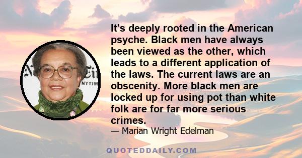 It's deeply rooted in the American psyche. Black men have always been viewed as the other, which leads to a different application of the laws. The current laws are an obscenity. More black men are locked up for using