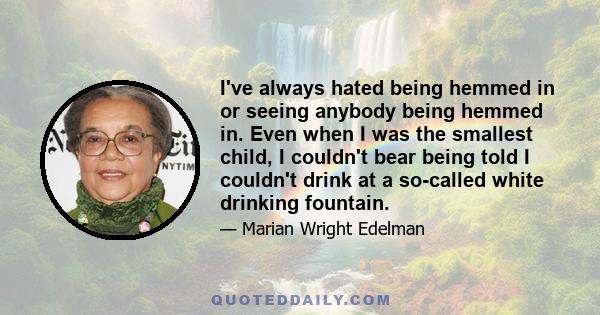 I've always hated being hemmed in or seeing anybody being hemmed in. Even when I was the smallest child, I couldn't bear being told I couldn't drink at a so-called white drinking fountain.