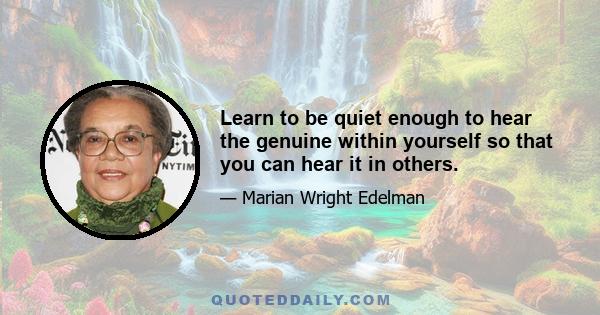 Learn to be quiet enough to hear the genuine within yourself so that you can hear it in others.