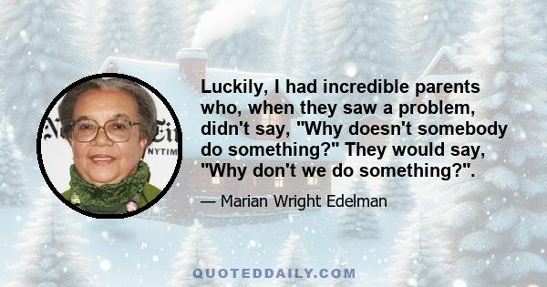 Luckily, I had incredible parents who, when they saw a problem, didn't say, Why doesn't somebody do something? They would say, Why don't we do something?.