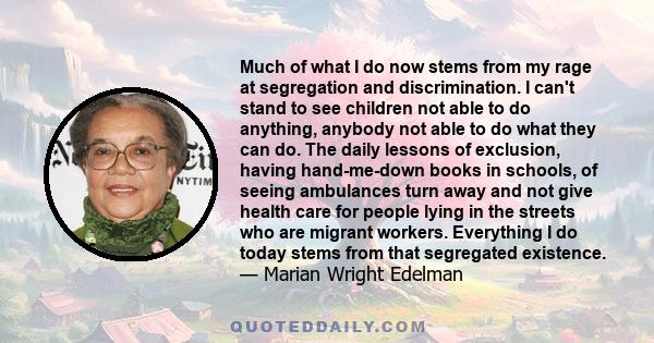 Much of what I do now stems from my rage at segregation and discrimination. I can't stand to see children not able to do anything, anybody not able to do what they can do. The daily lessons of exclusion, having