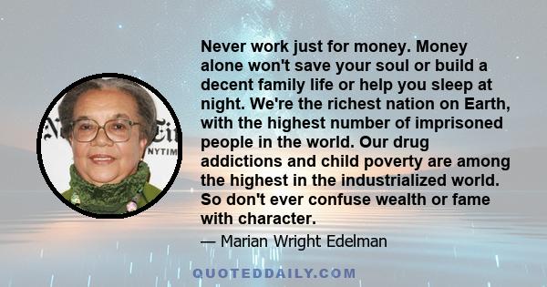 Never work just for money. Money alone won't save your soul or build a decent family life or help you sleep at night. We're the richest nation on Earth, with the highest number of imprisoned people in the world. Our