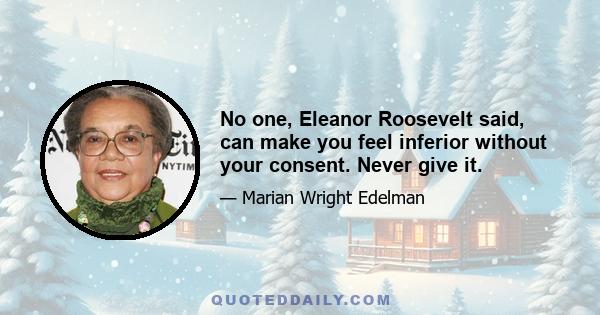 No one, Eleanor Roosevelt said, can make you feel inferior without your consent. Never give it.