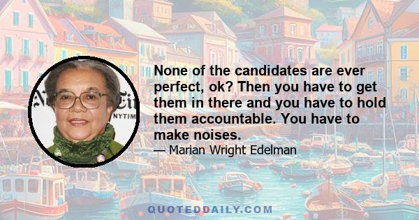 None of the candidates are ever perfect, ok? Then you have to get them in there and you have to hold them accountable. You have to make noises.