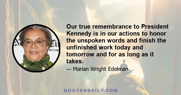 Our true remembrance to President Kennedy is in our actions to honor the unspoken words and finish the unfinished work today and tomorrow and for as long as it takes.