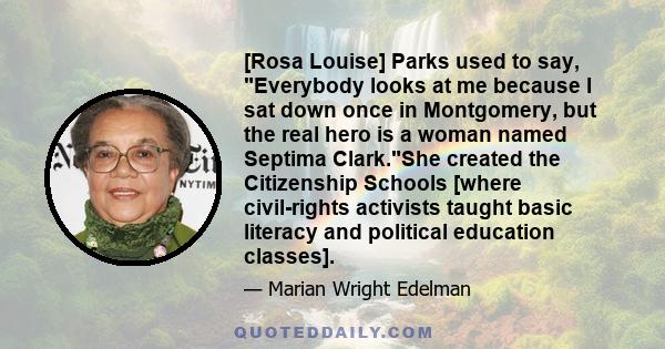 [Rosa Louise] Parks used to say, Everybody looks at me because I sat down once in Montgomery, but the real hero is a woman named Septima Clark.She created the Citizenship Schools [where civil-rights activists taught