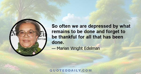 So often we are depressed by what remains to be done and forget to be thankful for all that has been done.