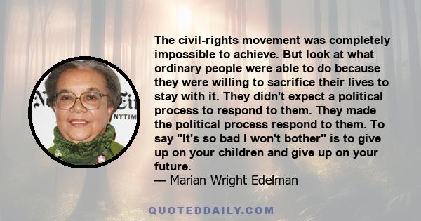 The civil-rights movement was completely impossible to achieve. But look at what ordinary people were able to do because they were willing to sacrifice their lives to stay with it. They didn't expect a political process 