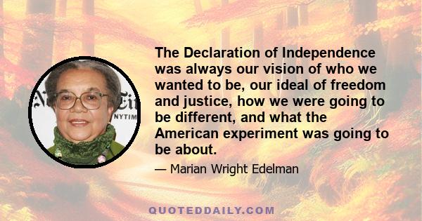 The Declaration of Independence was always our vision of who we wanted to be, our ideal of freedom and justice, how we were going to be different, and what the American experiment was going to be about.