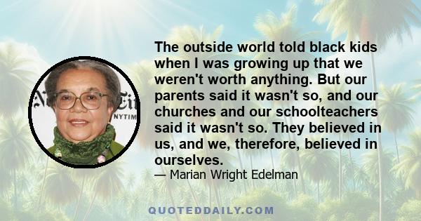 The outside world told black kids when I was growing up that we weren't worth anything. But our parents said it wasn't so, and our churches and our schoolteachers said it wasn't so. They believed in us, and we,