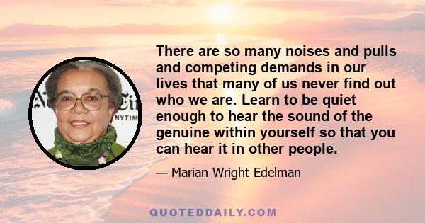 There are so many noises and pulls and competing demands in our lives that many of us never find out who we are. Learn to be quiet enough to hear the sound of the genuine within yourself so that you can hear it in other 