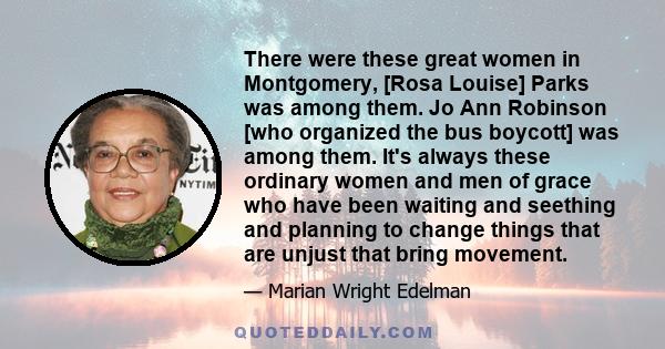 There were these great women in Montgomery, [Rosa Louise] Parks was among them. Jo Ann Robinson [who organized the bus boycott] was among them. It's always these ordinary women and men of grace who have been waiting and 