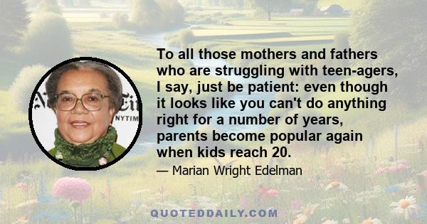 To all those mothers and fathers who are struggling with teen-agers, I say, just be patient: even though it looks like you can't do anything right for a number of years, parents become popular again when kids reach 20.