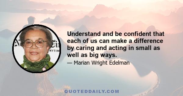 Understand and be confident that each of us can make a difference by caring and acting in small as well as big ways.