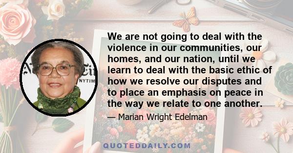 We are not going to deal with the violence in our communities, our homes, and our nation, until we learn to deal with the basic ethic of how we resolve our disputes and to place an emphasis on peace in the way we relate 