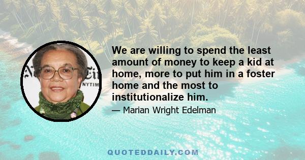 We are willing to spend the least amount of money to keep a kid at home, more to put him in a foster home and the most to institutionalize him.