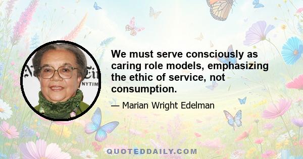 We must serve consciously as caring role models, emphasizing the ethic of service, not consumption.