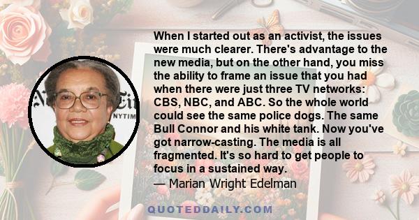 When I started out as an activist, the issues were much clearer. There's advantage to the new media, but on the other hand, you miss the ability to frame an issue that you had when there were just three TV networks: