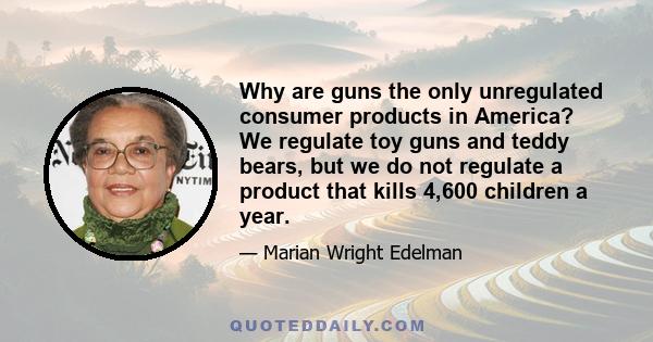 Why are guns the only unregulated consumer products in America? We regulate toy guns and teddy bears, but we do not regulate a product that kills 4,600 children a year.