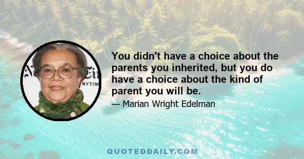 You didn't have a choice about the parents you inherited, but you do have a choice about the kind of parent you will be.