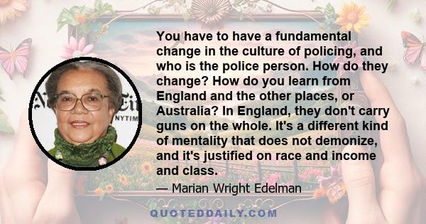 You have to have a fundamental change in the culture of policing, and who is the police person. How do they change? How do you learn from England and the other places, or Australia? In England, they don't carry guns on