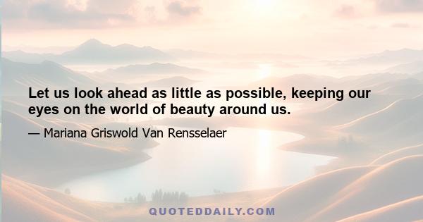 Let us look ahead as little as possible, keeping our eyes on  the world of beauty around us.