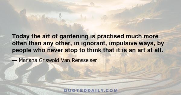 Today the art of gardening is practised much more often than any other, in ignorant, impulsive ways, by people who never stop to think that it is an art at all.