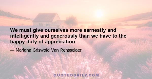 We must give ourselves more earnestly and intelligently and generously than we have to the happy duty of appreciation.