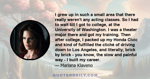 I grew up in such a small area that there really weren't any acting classes. So I had to wait till I got to college, at the University of Washington. I was a theater major there and got my training. Then after college,