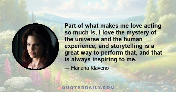 Part of what makes me love acting so much is, I love the mystery of the universe and the human experience, and storytelling is a great way to perform that, and that is always inspiring to me.