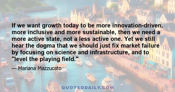 If we want growth today to be more innovation-driven, more inclusive and more sustainable, then we need a more active state, not a less active one. Yet we still hear the dogma that we should just fix market failure by